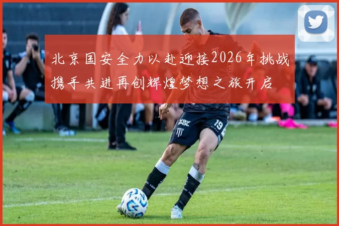 北京国安全力以赴迎接2026年挑战携手共进再创辉煌梦想之旅开启