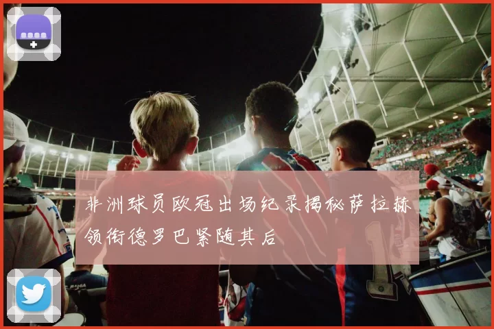 非洲球员欧冠出场纪录揭秘萨拉赫领衔德罗巴紧随其后