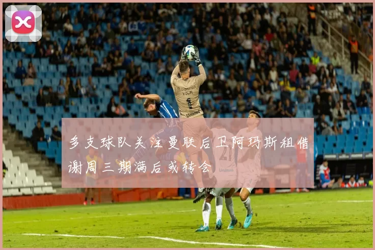 多支球队关注曼联后卫阿玛斯租借谢周三期满后或转会