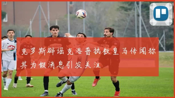 克罗斯辟谣克洛普执教皇马传闻称其为假消息引发关注