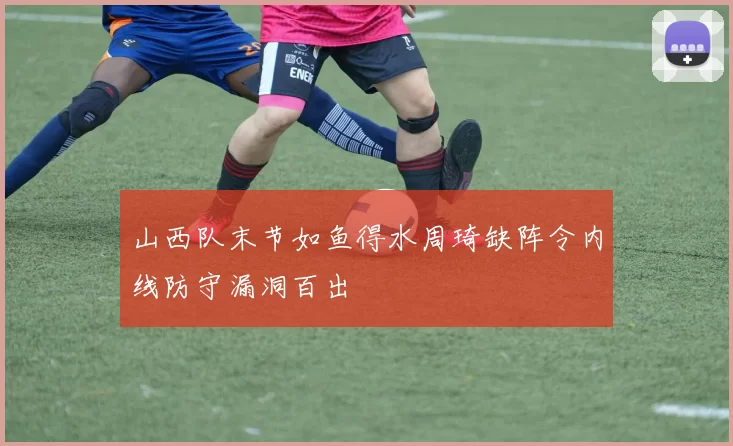 山西队末节如鱼得水周琦缺阵令内线防守漏洞百出